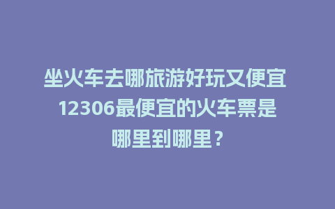 坐火车去哪旅游好玩又便宜 12306最便宜的火车票是哪里到哪里？