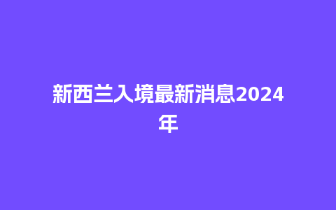 新西兰入境最新消息2024年