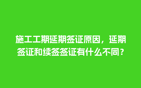 施工工期延期签证原因，延期签证和续签签证有什么不同？