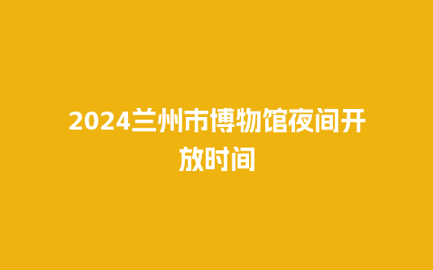 2024兰州市博物馆夜间开放时间