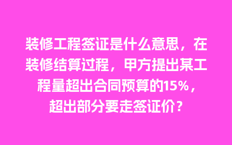 装修工程签证是什么意思，在装修结算过程，甲方提出某工程量超出合同预算的15%，超出部分要走签证价？