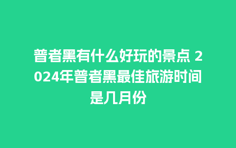 普者黑有什么好玩的景点 2024年普者黑最佳旅游时间是几月份