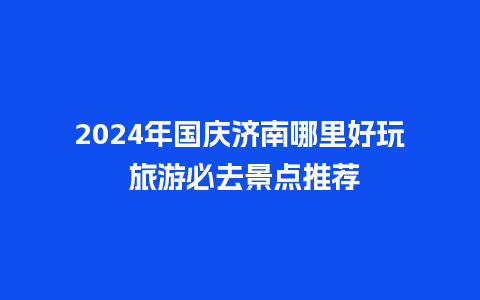 2024年国庆济南哪里好玩 旅游必去景点推荐