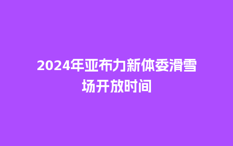 2024年亚布力新体委滑雪场开放时间