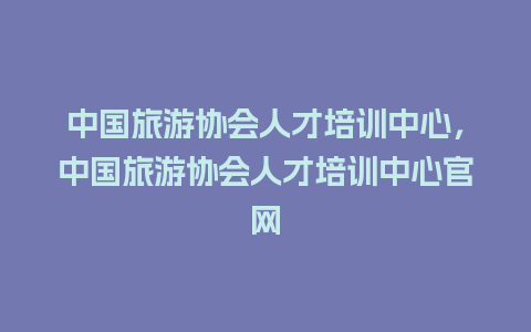 中国旅游协会人才培训中心，中国旅游协会人才培训中心官网