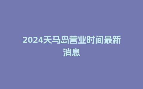 2024天马岛营业时间最新消息