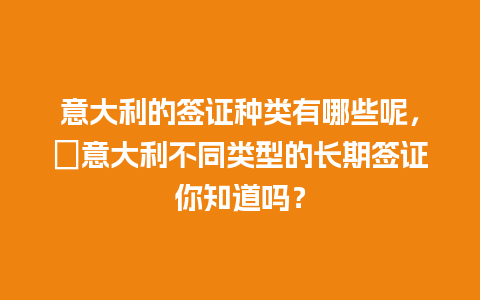 意大利的签证种类有哪些呢，​意大利不同类型的长期签证你知道吗？