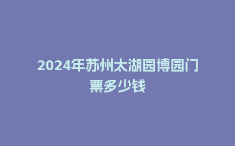 2024年苏州太湖园博园门票多少钱