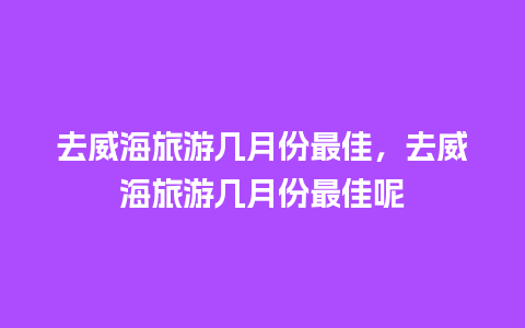 去威海旅游几月份最佳，去威海旅游几月份最佳呢