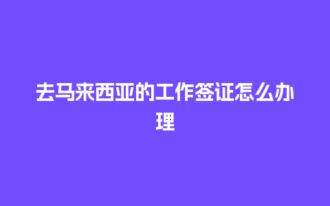 去马来西亚的工作签证怎么办理