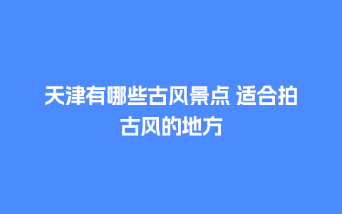 天津有哪些古风景点 适合拍古风的地方