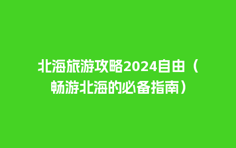 北海旅游攻略2024自由（畅游北海的必备指南）