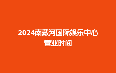 2024南戴河国际娱乐中心营业时间