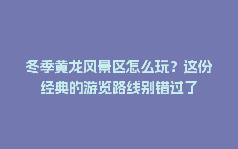 冬季黄龙风景区怎么玩？这份经典的游览路线别错过了