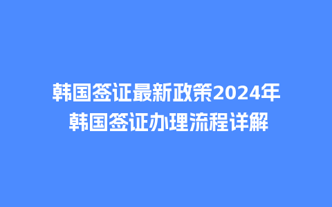 韩国签证最新政策2024年 韩国签证办理流程详解