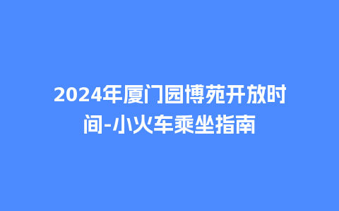 2024年厦门园博苑开放时间-小火车乘坐指南