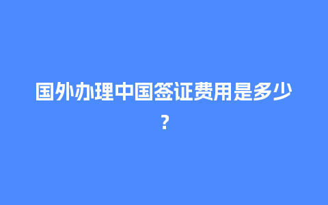 国外办理中国签证费用是多少？