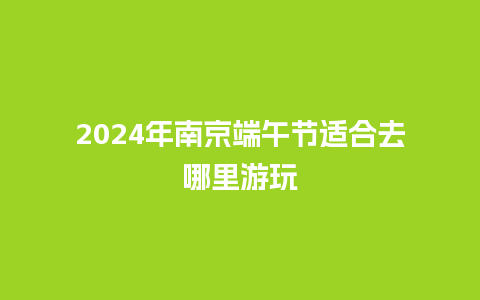 2024年南京端午节适合去哪里游玩