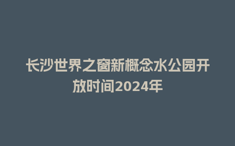 长沙世界之窗新概念水公园开放时间2024年