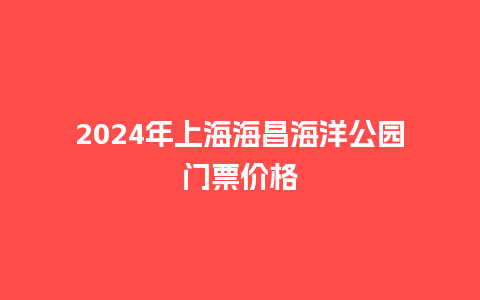 2024年上海海昌海洋公园门票价格