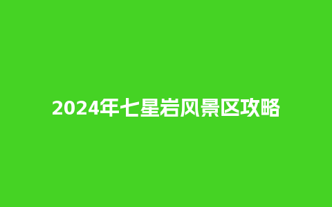 2024年七星岩风景区攻略