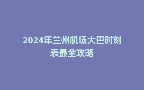 2024年兰州机场大巴时刻表最全攻略