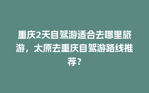 重庆2天自驾游适合去哪里旅游，太原去重庆自驾游路线推荐？