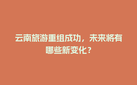 云南旅游重组成功，未来将有哪些新变化？