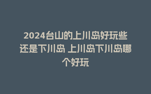 2024台山的上川岛好玩些还是下川岛 上川岛下川岛哪个好玩