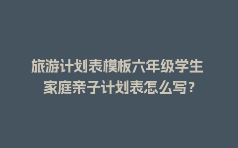 旅游计划表模板六年级学生 家庭亲子计划表怎么写？