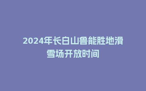 2024年长白山鲁能胜地滑雪场开放时间