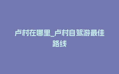 卢村在哪里_卢村自驾游最佳路线