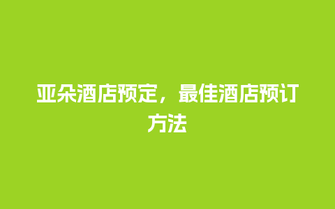 亚朵酒店预定，最佳酒店预订方法