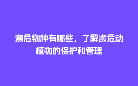 濒危物种有哪些，了解濒危动植物的保护和管理