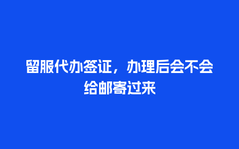 留服代办签证，办理后会不会给邮寄过来