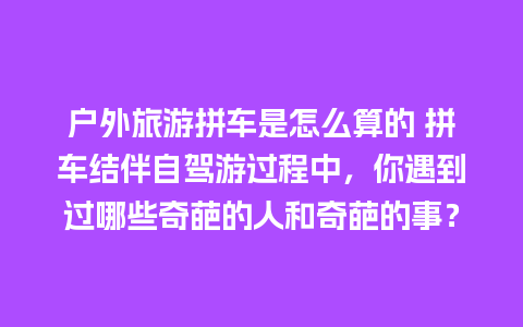 户外旅游拼车是怎么算的 拼车结伴自驾游过程中，你遇到过哪些奇葩的人和奇葩的事？