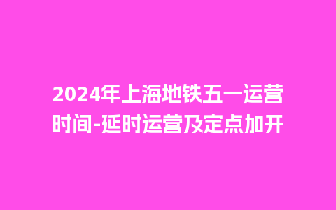 2024年上海地铁五一运营时间-延时运营及定点加开