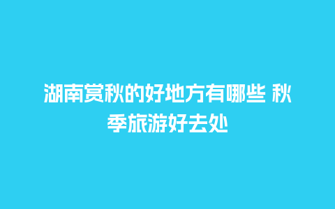 湖南赏秋的好地方有哪些 秋季旅游好去处