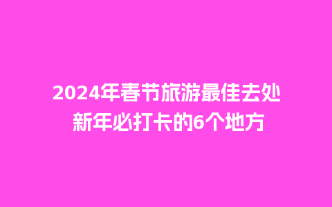 2024年春节旅游最佳去处 新年必打卡的6个地方