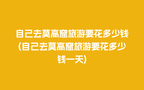 自己去莫高窟旅游要花多少钱(自己去莫高窟旅游要花多少钱一天)