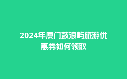 2024年厦门鼓浪屿旅游优惠券如何领取