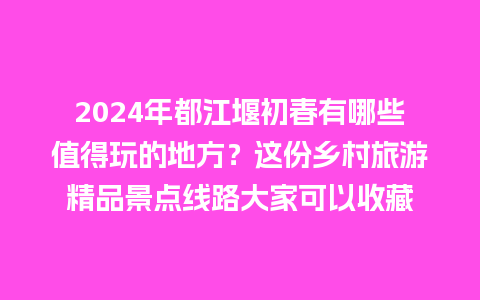 2024年都江堰初春有哪些值得玩的地方？这份乡村旅游精品景点线路大家可以收藏