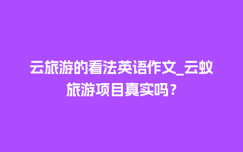 云旅游的看法英语作文_云蚁旅游项目真实吗？