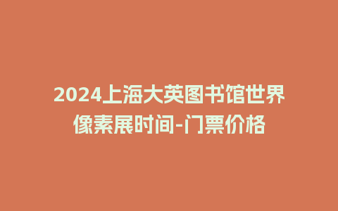 2024上海大英图书馆世界像素展时间-门票价格