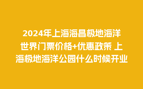 2024年上海海昌极地海洋世界门票价格+优惠政策 上海极地海洋公园什么时候开业