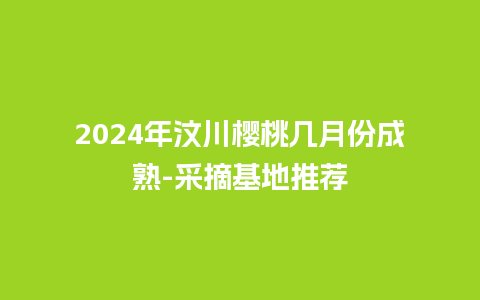 2024年汶川樱桃几月份成熟-采摘基地推荐