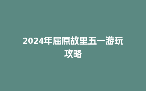 2024年屈原故里五一游玩攻略