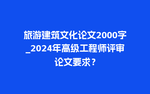 旅游建筑文化论文2000字_2024年高级工程师评审论文要求？