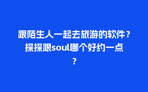 跟陌生人一起去旅游的软件？探探跟soul哪个好约一点？