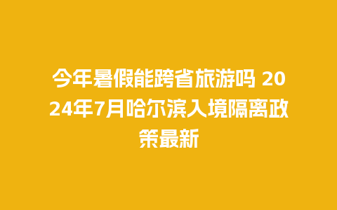 今年暑假能跨省旅游吗 2024年7月哈尔滨入境隔离政策最新